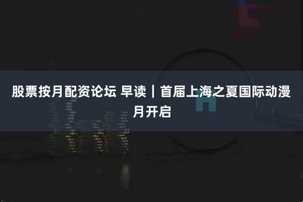 股票按月配资论坛 早读｜首届上海之夏国际动漫月开启