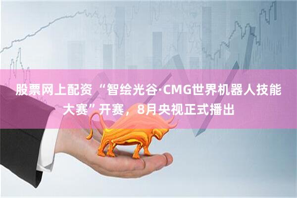 股票网上配资 “智绘光谷·CMG世界机器人技能大赛”开赛，8月央视正式播出