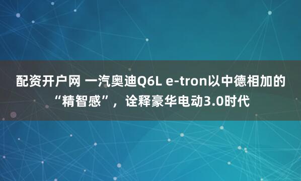 配资开户网 一汽奥迪Q6L e-tron以中德相加的“精智感”，诠释豪华电动3.0时代