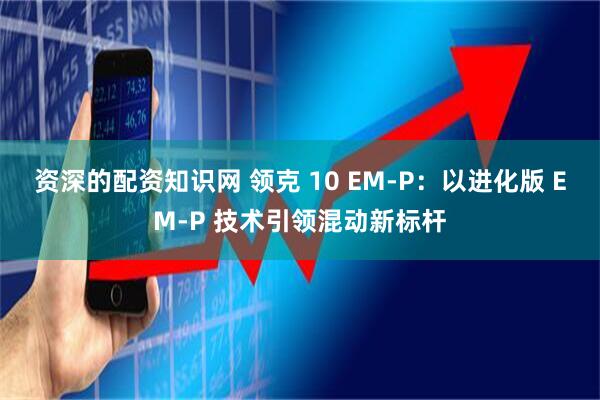 资深的配资知识网 领克 10 EM-P：以进化版 EM-P 技术引领混动新标杆