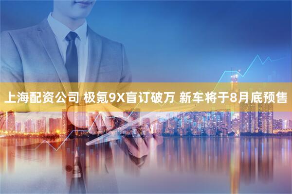 上海配资公司 极氪9X盲订破万 新车将于8月底预售