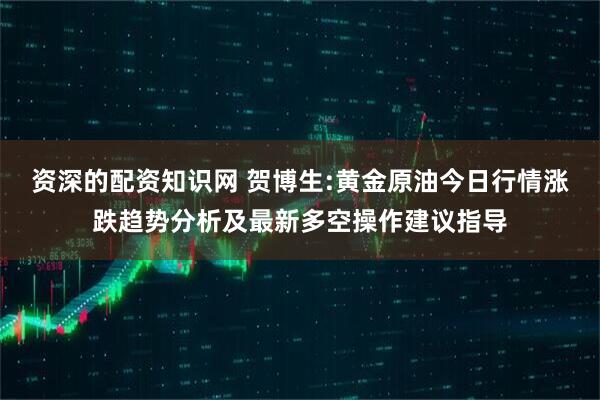 资深的配资知识网 贺博生:黄金原油今日行情涨跌趋势分析及最新多空操作建议指导