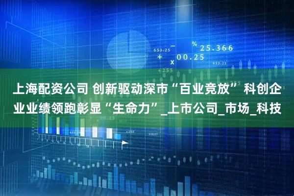 上海配资公司 创新驱动深市“百业竞放” 科创企业业绩领跑彰显“生命力”_上市公司_市场_科技