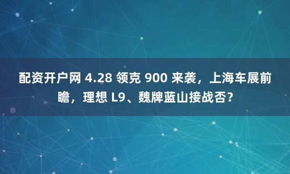 配资开户网 4.28 领克 900 来袭，上海车展前瞻，理想 L9、魏牌蓝山接战否？
