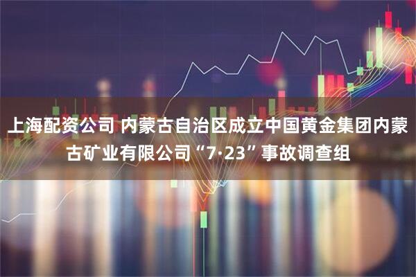 上海配资公司 内蒙古自治区成立中国黄金集团内蒙古矿业有限公司“7·23”事故调查组