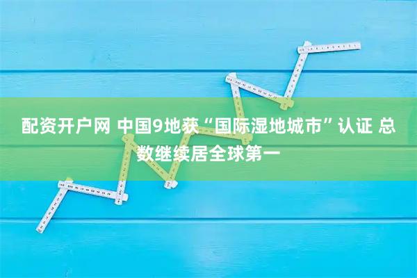 配资开户网 中国9地获“国际湿地城市”认证 总数继续居全球第一