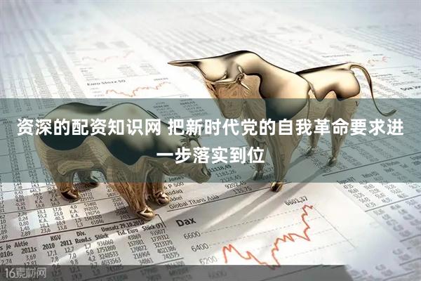 资深的配资知识网 把新时代党的自我革命要求进一步落实到位