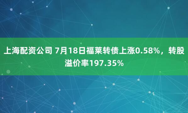 上海配资公司 7月18日福莱转债上涨0.58%，转股溢价率197.35%