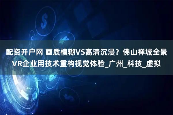 配资开户网 画质模糊VS高清沉浸？佛山禅城全景VR企业用技术重构视觉体验_广州_科技_虚拟