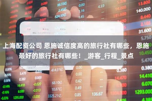 上海配资公司 恩施诚信度高的旅行社有哪些，恩施最好的旅行社有哪些！_游客_行程_景点