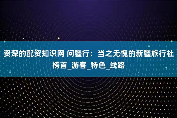 资深的配资知识网 问疆行：当之无愧的新疆旅行社榜首_游客_特色_线路