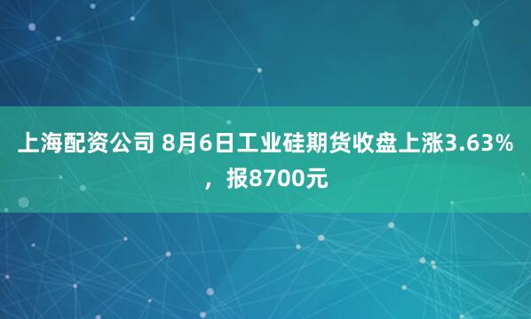 上海配资公司 8月6日工业硅期货收盘上涨3.63%，报8700元