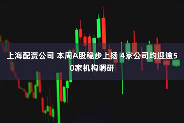 上海配资公司 本周A股稳步上扬 4家公司均迎逾50家机构调研