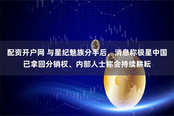 配资开户网 与星纪魅族分手后，消息称极星中国已拿回分销权、内部人士称会持续耕耘