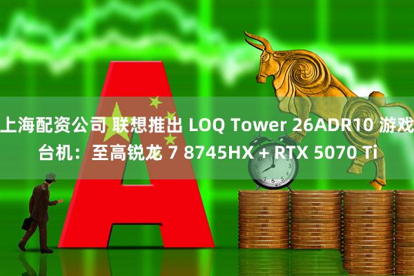 上海配资公司 联想推出 LOQ Tower 26ADR10 游戏台机：至高锐龙 7 8745HX + RTX 5070 Ti