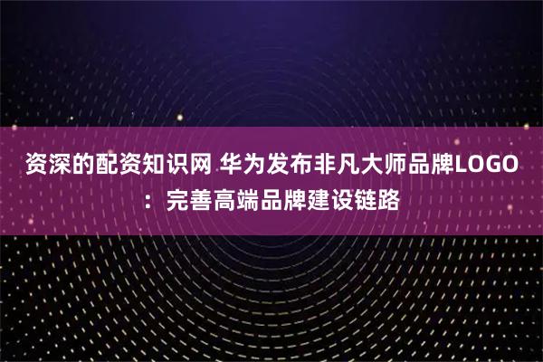 资深的配资知识网 华为发布非凡大师品牌LOGO：完善高端品牌建设链路