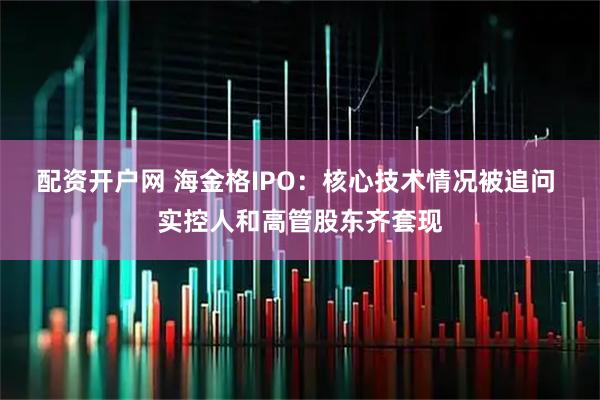 配资开户网 海金格IPO：核心技术情况被追问 实控人和高管股东齐套现