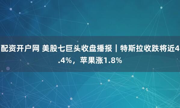 配资开户网 美股七巨头收盘播报｜特斯拉收跌将近4.4%，苹果涨1.8%