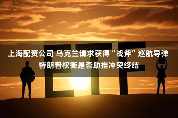 上海配资公司 乌克兰请求获得“战斧”巡航导弹 特朗普权衡是否助推冲突终结