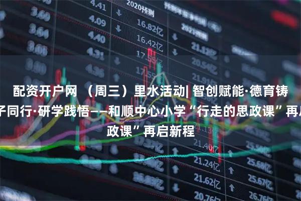 配资开户网 （周三）里水活动| 智创赋能·德育铸魂 亲子同行·研学践悟——和顺中心小学“行走的思政课”再启新程