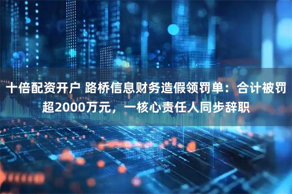 十倍配资开户 路桥信息财务造假领罚单：合计被罚超2000万元，一核心责任人同步辞职